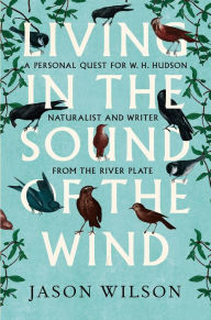 Title: Living in the Sound of the Wind: A Personal Quest for W.H. Hudson, Naturalist and Writer from the River Plate, Author: Jason Wilson