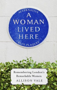 Title: A Woman Lived Here: Alternative Blue Plaques, Remembering London's Remarkable Women, Author: Allison Vale