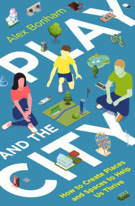Title: Play and the City: How to Create Places and Spaces To Help Us Thrive, Author: Alex Bonham