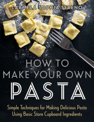 Title: How to Make Your Own Pasta: Simple Techniques for Making Pasta Using Basic Store Cupboard Ingredients, Author: Carmela Sophia Sereno