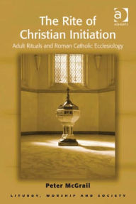 Title: The Rite of Christian Initiation: Adult Rituals and Roman Catholic Ecclesiology, Author: Peter McGrail