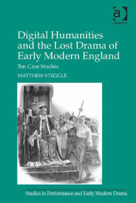Title: Digital Humanities and the Lost Drama of Early Modern England: Ten Case Studies, Author: Matthew Steggle