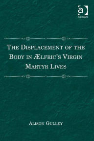 Title: The Displacement of the Body in Ælfric's Virgin Martyr Lives, Author: Alison Gulley