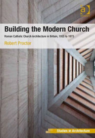 Title: Building the Modern Church: Roman Catholic Church Architecture in Britain, 1955 to 1975, Author: Robert Proctor