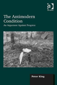 Title: The Antimodern Condition: An Argument Against Progress, Author: Peter King