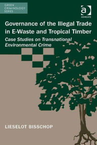 Title: Governance of the Illegal Trade in E-Waste and Tropical Timber: Case Studies on Transnational Environmental Crime, Author: Lieselot Bisschop