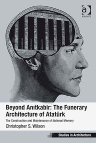 Title: Beyond Anitkabir: The Funerary Architecture of Atatürk: The Construction and Maintenance of National Memory, Author: Christopher S Wilson