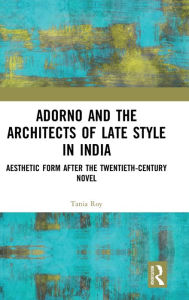 Title: Adorno and the Architects of Late Style in India: Aesthetic Form after the Twentieth-century Novel / Edition 1, Author: Tania Roy