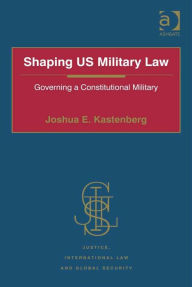 Title: Shaping US Military Law: Governing a Constitutional Military, Author: Joshua E. Kastenberg