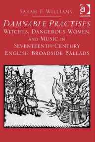 Title: Damnable Practises: Witches, Dangerous Women, and Music in Seventeenth-Century English Broadside Ballads, Author: Sarah F. Williams