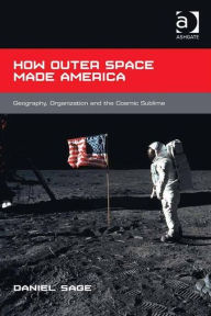 Title: How Outer Space Made America: Geography, Organization and the Cosmic Sublime, Author: Daniel Sage