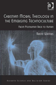 Title: Christian Moral Theology in the Emerging Technoculture: From Posthuman Back to Human, Author: Brent Waters