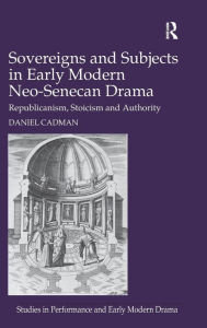 Title: Sovereigns and Subjects in Early Modern Neo-Senecan Drama: Republicanism, Stoicism and Authority / Edition 1, Author: Daniel Cadman