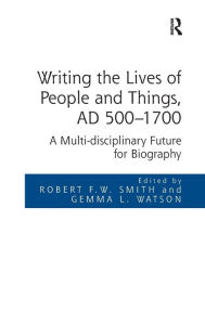 Title: Writing the Lives of People and Things, AD 500-1700: A Multi-disciplinary Future for Biography / Edition 1, Author: Robert F.W. Smith