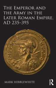 Title: The Emperor and the Army in the Later Roman Empire, AD 235-395 / Edition 1, Author: Mark Hebblewhite