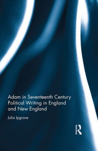 Title: Adam in Seventeenth Century Political Writing in England and New England / Edition 1, Author: Julia Ipgrave