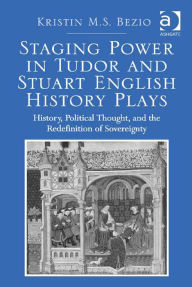 Title: Staging Power in Tudor and Stuart English History Plays: History, Political Thought, and the Redefinition of Sovereignty in Early Modern England, Author: Kristin M. S. Bezio