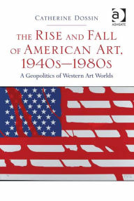 Title: The Rise and Fall of American Art, 1940s-1980s: A Geopolitics of Western Art Worlds, Author: Catherine Dossin