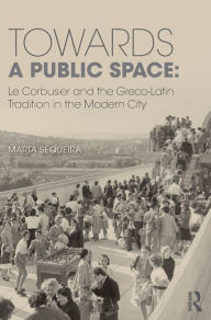 Title: Towards a Public Space: Le Corbusier and the Greco-Latin Tradition in the Modern City / Edition 1, Author: Marta Sequeira