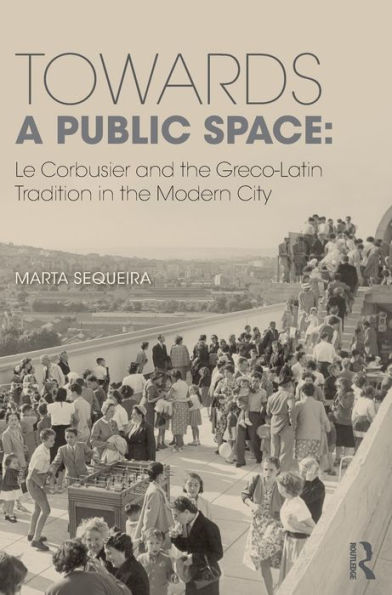 Towards a Public Space: Le Corbusier and the Greco-Latin Tradition in the Modern City / Edition 1
