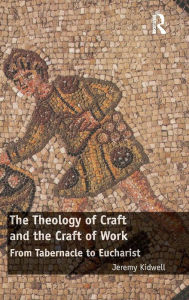 Title: The Theology of Craft and the Craft of Work: From Tabernacle to Eucharist / Edition 1, Author: Jeremy Kidwell