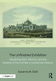 Title: The Unfinished Exhibition: Visualizing Myth, Memory, and the Shadow of the Civil War in Centennial America / Edition 1, Author: Susanna W. Gold