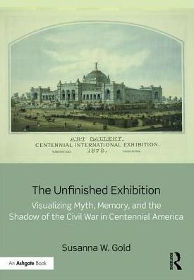 The Unfinished Exhibition: Visualizing Myth, Memory, and the Shadow of the Civil War in Centennial America / Edition 1