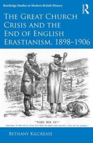 Title: The Great Church Crisis and the End of English Erastianism, 1898-1906 / Edition 1, Author: Bethany Kilcrease