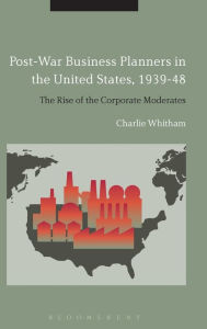Title: Post-War Business Planners in the United States, 1939-48: The Rise of the Corporate Moderates, Author: Charlie Whitham