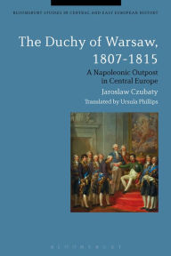 Title: The Duchy of Warsaw, 1807-1815: A Napoleonic Outpost in Central Europe, Author: Jaroslaw Czubaty