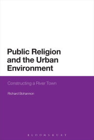 Title: Public Religion and the Urban Environment: Constructing a River Town, Author: Richard Bohannon