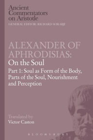 Title: Alexander of Aphrodisias: On the Soul: Part I: Soul as Form of the Body, Parts of the Soul, Nourishment, and Perception, Author: Victor Caston