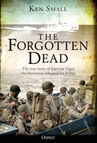 Title: The Forgotten Dead: The true story of Exercise Tiger, the disastrous rehearsal for D-Day, Author: Ken Small