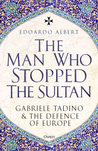 Title: The Man Who Stopped the Sultan: Gabriele Tadino and the Defence of Europe, Author: Edoardo Albert