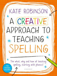 Title: A Creative Approach to Teaching Spelling: The what, why and how of teaching spelling, starting with phonics, Author: Kate Robinson