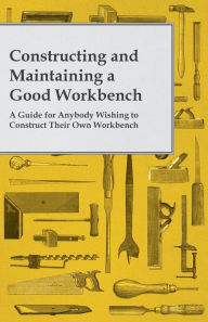 Title: Constructing and Maintaining a Good Workbench - A Guide for Anybody Wishing to Construct Their Own Workbench, Author: Anon