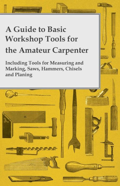 A Guide to Basic Workshop Tools for the Amateur Carpenter - Including Measuring and Marking, Saws, Hammers, Chisels Planning