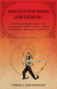 Title: New System of Indian Club Exercises - Containing a Simple and Accurate Explanation of All the Graceful Motions as Practiced by Gymnasts, Pugilists, Etc., Author: Samuel T Wheelwright