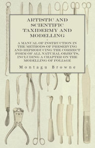 Title: Artistic and Scientific Taxidermy and Modelling - A Manual of Instruction in the Methods of Preserving and Reproducing the Correct Form of All Natural Objects, Including a Chapter on the Modelling of Foliage, Author: Montagu Browne