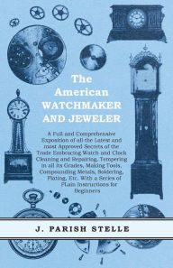 Title: The American Watchmaker and Jeweler - A Full and Comprehensive Exposition of all the Latest and most Approved Secrets of the Trade Embracing Watch and Clock Cleaning and Repairing, Tempering in all its Grades, Making Tools, Compounding Metals, Soldering,, Author: J. Parish Stelle