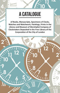 Title: A Catalogue of Books, Manuscripts, Specimens of Clocks, Watches and Watchwork, Paintings, Prints in the Library and Museum of Worshipful Company of Clockmakers;Deposited in the Free Library of the Corporation of the City of London, Author: Anon