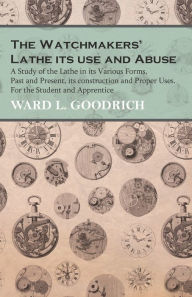 Title: The Watchmakers' Lathe - Its use and Abuse - A Study of the Lathe in its Various Forms, Past and Present, its construction and Proper Uses. For the Student and Apprentice, Author: Ward L Goodrich