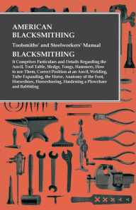 Title: American Blacksmithing, Toolsmiths' and Steelworkers' Manual - It Comprises Particulars and Details Regarding: the Anvil, Tool Table, Sledge, Tongs, Hammers, How to use Them, Correct Position at an Anvil, Welding, Tube Expanding, the Horse, Anatomy of the, Author: Anon