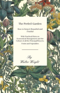 Title: The Perfect Garden - How to Keep it Beautiful and Fruitful - With Practical Hints on Economical Management and the Culture of all the Principal Flowers, Fruits and Vegetables, Author: Walter Wright