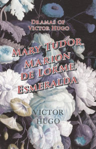 Dramas of Victor Hugo: Mary Tudor, Marion de Lorme, Esmeralda