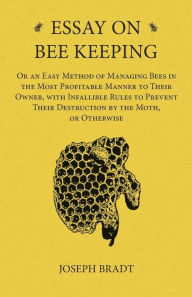 Title: Essay on Bee Keeping - Or an Easy Method of Managing Bees in the Most Profitable Manner to Their Owner, with Infallible Rules to Prevent Their Destruction by the Moth, or Otherwise, Author: Joseph Bradt