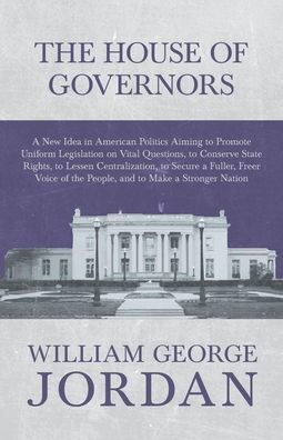 the House of Governors - a New Idea American Politics Aiming to Promote Uniform Legislation on Vital Questions: Conserve State Rights, Lessen Centralization, Secure Fuller, Freer Voice People, and Make Stronger Nation