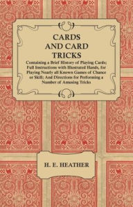 Title: Cards and Card Tricks, Containing a Brief History of Playing Cards: Full Instructions with Illustrated Hands, for Playing Nearly all Known Games of Chance or Skill; And Directions for Performing a Number of Amusing Tricks, Author: H. E. Heather