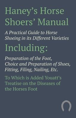 Haney's Horse Shoers' Manual - A Practical Guide To Shoeing its Different Varieties: Including Preparation of the Foot, Choice and Shoes, Fitting, Filing, Nailing, Etc. Which is Added Youatt's Treatise on Diseases Hor