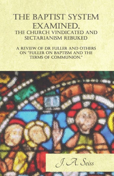 the Baptist System Examined, Church Vindicated and Sectarianism Rebuked - A Review of "Fuller on Baptism Terms Communion."